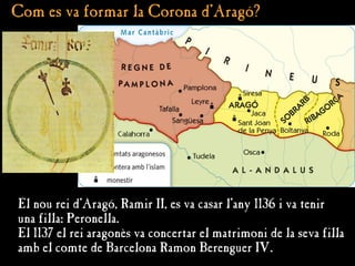 Com es va formar la Corona d'Aragó?
Com es va formar la Corona d'Aragó?
El nou rei d’Aragó, Ramir II, es va casar l’any 1136 i va tenir
una filla: Peronella.
El 1137 el rei aragonès va concertar el matrimoni de la seva filla
amb el comte de Barcelona Ramon Berenguer IV.
 