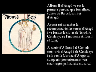 Alfons II d’Aragó va ser la
primera persona que fou alhora
comte de Barcelona i rei
d’Aragó.
Aquest rei va acabar la
reconquesta de les terres d’Aragó
i va fundar la ciutat de Terol. A
Catalunya se l’anomena Alfons I
el Cast.
A partir d’Alfons I el Cast els
territoris d’Aragó i de Catalunya
i els que la Corona d’Aragó va
conquerir posteriorment van
estar regits pel mateix monarca.
 