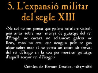 5. L’
5. L’expansió militar
expansió militar
del segle XIII
del segle XIII
«Ne sol no em pensa que galera ne altre vaixell
gos anar sobre mar menys de guiatge del rei
d’Aragó; ne encara no solament galera ne
lleny, mas no creu que nengun peix se gos
alçar sobre mar si no porta un escut ab senyal
del rei d’Aragó en la coa per mostrar guiatge
d’aquell senyor rei d’Aragó.»
Crònica de Bernat Desclot, 1283-1288
 