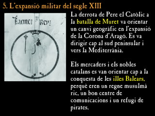 5. L’
5. L’expansió militar del segle XIII
expansió militar del segle XIII
La derrota de Pere el Catòlic a
la batalla de Muret va orientar
un canvi geogràfic en l’expansió
de la Corona d’Aragó. Es va
dirigir cap al sud peninsular i
vers la Mediterrània.
Els mercaders i els nobles
catalans es van orientar cap a la
conquesta de les illes Balears,
perquè eren un regne musulmà
ric, un bon centre de
comunicacions i un refugi de
pirates.
 