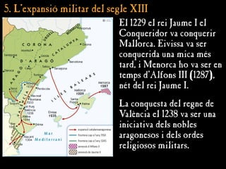 5. L’
5. L’expansió militar del segle XIII
expansió militar del segle XIII
El 1229 el rei Jaume I el
Conqueridor va conquerir
Mallorca. Eivissa va ser
conquerida una mica més
tard, i Menorca ho va ser en
temps d’Alfons III (1287),
nét del rei Jaume I.
La conquesta del regne de
València el 1238 va ser una
iniciativa dels nobles
aragonesos i dels ordes
religiosos militars.
 
