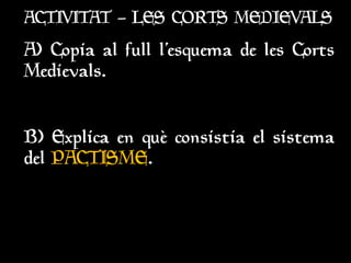 ACTIVITAT – LES CORTS MEDIEVALS
ACTIVITAT – LES CORTS MEDIEVALS
A) Copia al full l’esquema de les Corts
A) Copia al full l’esquema de les Corts
Medievals.
Medievals.
B) Explica en què consistia el sistema
B) Explica en què consistia el sistema
del
del PACTISME
PACTISME.
.
 