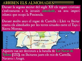 ARRIBEN ELS ALMOHADES!!!!!!!!!!!!!!!!!!!
ARRIBEN ELS ALMOHADES!!!!!!!!!!!!!!!!!!!
Durant la segona meitat del segle XII els regnes cristians
s’enfrontaren a la invasió almohade
almohade, un nou imperi
islàmic que ocupà la Península.
Durant molts anys el regne de Castella i Lleó va lluitar
contra els almohades per les terres situades entre el Tajo i
Sierra Morena.
Aquests van ser derrotats a la batalla de Las Navas de
Las Navas de
Tolosa
Tolosa (1212), on lluitaren junts els reis de Castella,
Navarra i Aragó.
 