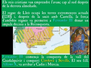 L’AVANÇ DEFINITIU CAP AL SUD
L’AVANÇ DEFINITIU CAP AL SUD
Els reis cristians van emprendre l’avanç cap al sud després
de la derrota almohade.
El regne de Lleó ocupà les terres extremenyes actuals
(1230) i, després de la unió amb Castella, la força
d’ambdós regnes va permetre a Fernando III
Fernando III donar un
impuls decisiu a la Reconquesta.
Fernando III
Fernando III començà la conquesta de la vall del
Guadalquivir i conquerí Còrdova
Còrdova i Sevilla
Sevilla. El seu fill,
Alfons X
Alfons X, va arribar a Cadis i Múrcia.
 