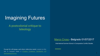 Imagining Futures
Belgrade 01/07/2017
A postcolonial critique to
teleology
1
International Summer School in Comparative Conflict Studies
Except for all images and where otherwise noted, the content of
this document is licensed under a Creative Commons Attribution 4.0
International license.
Marco Crosa
marcocrosa80@gmail.com
 