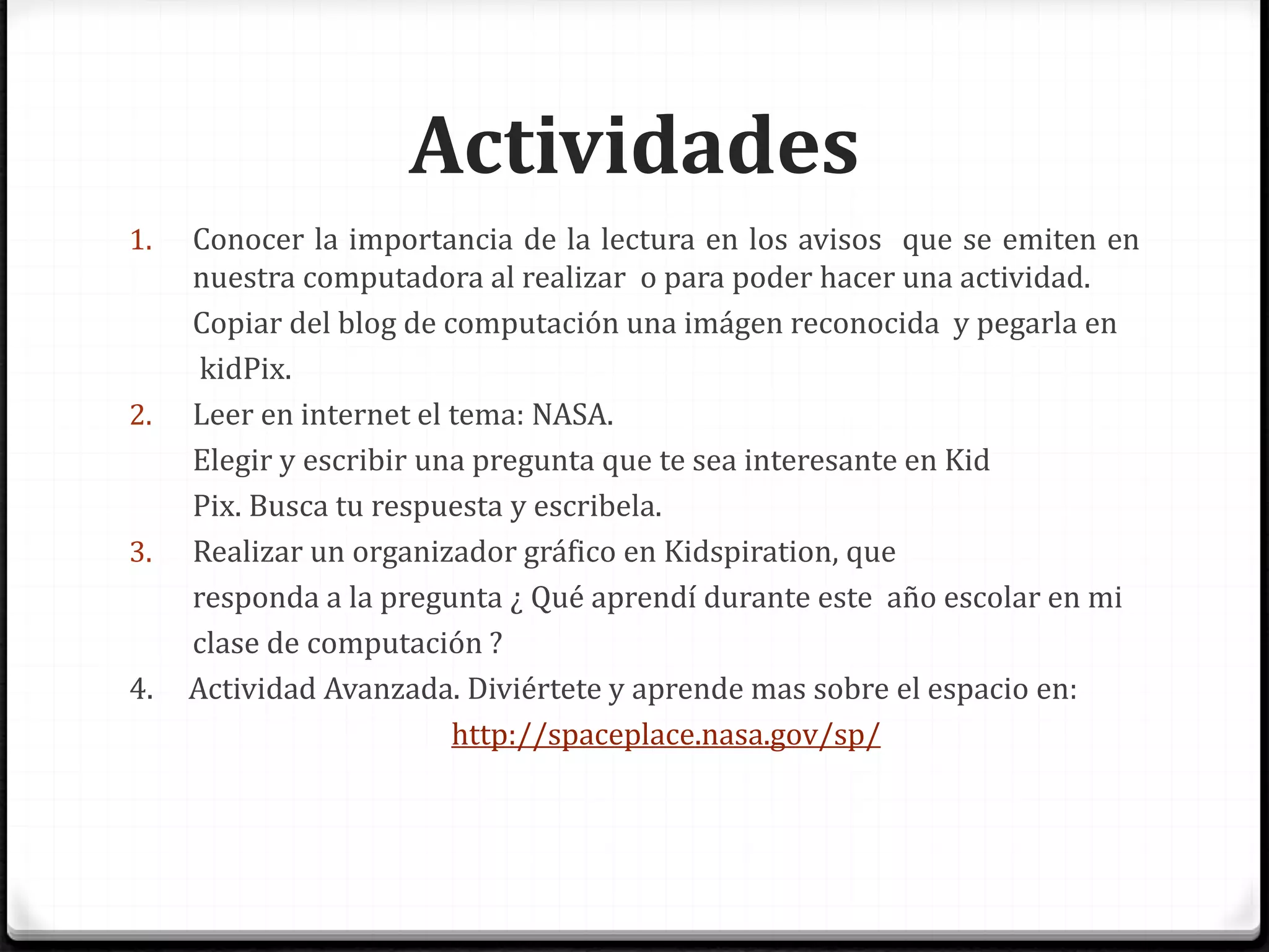 Actividades
1. Conocer la importancia de la lectura en los avisos que se emiten en
nuestra computadora al realizar o para poder hacer una actividad.
Copiar del blog de computación una imágen reconocida y pegarla en
kidPix.
2. Leer en internet el tema: NASA.
Elegir y escribir una pregunta que te sea interesante en Kid
Pix. Busca tu respuesta y escribela.
3. Realizar un organizador gráfico en Kidspiration, que
responda a la pregunta ¿ Qué aprendí durante este año escolar en mi
clase de computación ?
4. Actividad Avanzada. Diviértete y aprende mas sobre el espacio en:
http://spaceplace.nasa.gov/sp/
 