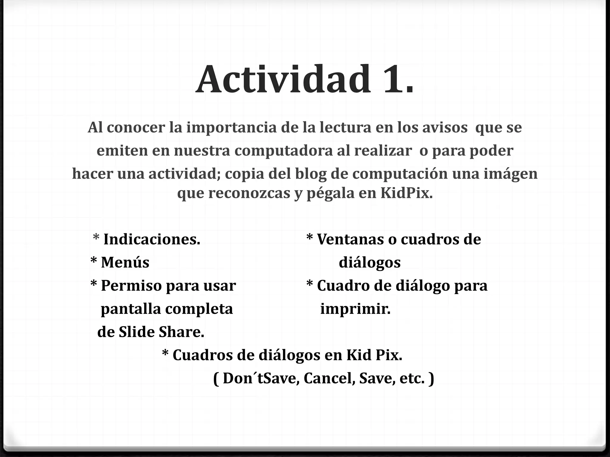 Actividad 1.
Al conocer la importancia de la lectura en los avisos que se
emiten en nuestra computadora al realizar o para poder
hacer una actividad; copia del blog de computación una imágen
que reconozcas y pégala en KidPix.
* Indicaciones. * Ventanas o cuadros de
* Menús diálogos
* Permiso para usar * Cuadro de diálogo para
pantalla completa imprimir.
de Slide Share.
* Cuadros de diálogos en Kid Pix.
( Don´tSave, Cancel, Save, etc. )
 