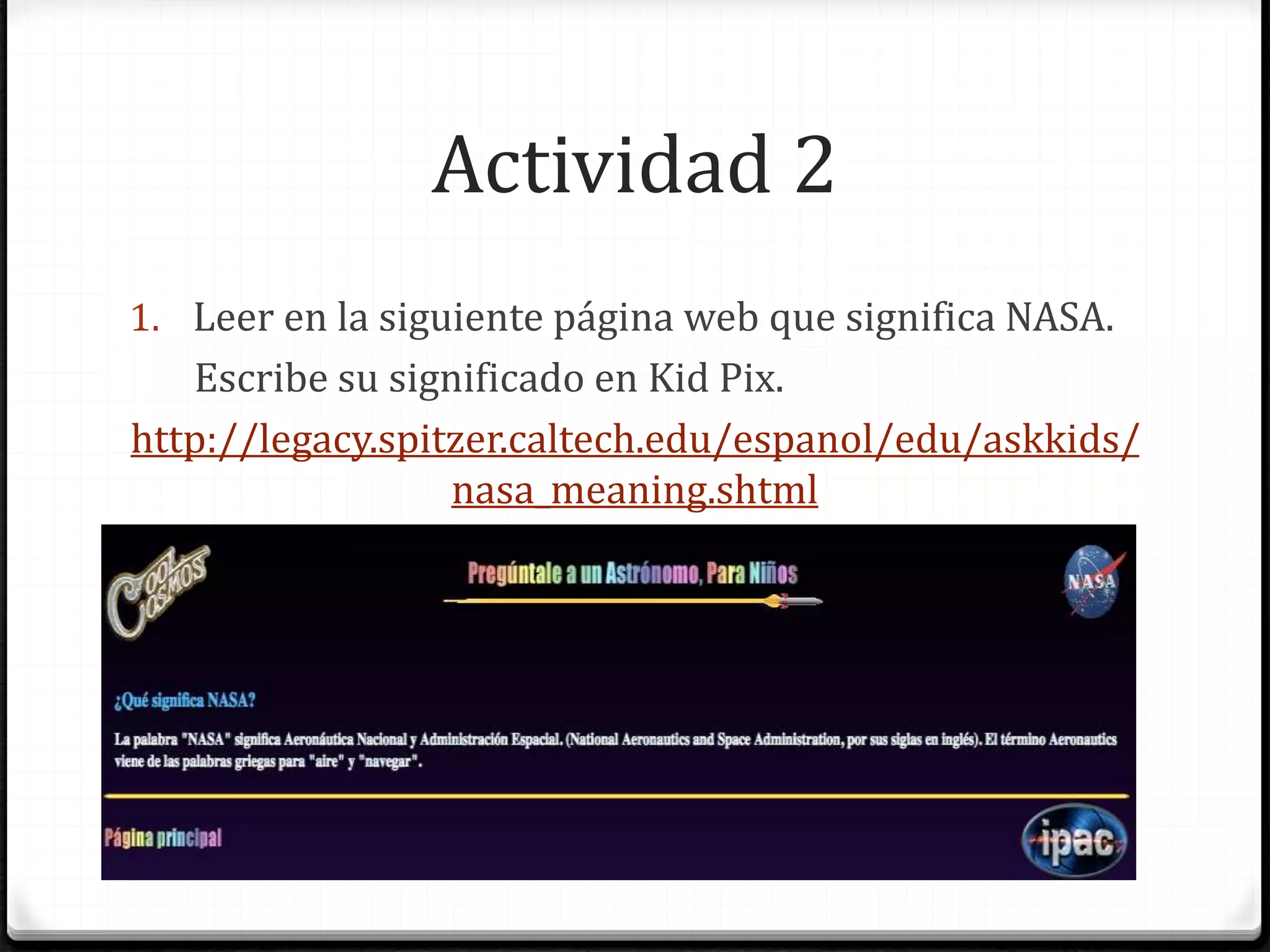 Actividad 2
1. Leer en la siguiente página web que significa NASA.
Escribe su significado en Kid Pix.
http://legacy.spitzer.caltech.edu/espanol/edu/askkids/
nasa_meaning.shtml
 