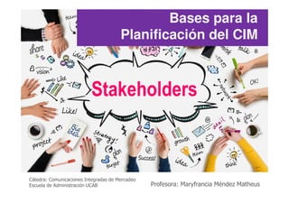 Stakeholders
Bases para la
Planificación del CIM
Cátedra: Comunicaciones Integradas de Mercadeo
Escuela de Administración UCAB Profesora: Maryfrancia Méndez Matheus
 