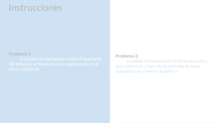 Instrucciones
Problema 1:
Encontrar la intersección entre el segmento
AB oblicuo y el hexaedro que está posado en el
plano horizontal.
Problema 2:
Localizar la intersección entre la recta ab y
dos caras (cdv y dev) de la pirámide de base
triangular cde y vértice superior v.
 