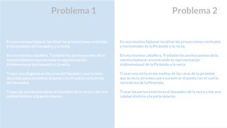 Problema 1
En una montea biplanar localizar las proyecciones verticales
y horizontales del hexaedro y la recta.
En una montea caballera, Trasladar los puntos puntos de la
montea biplanar encontrando la representación
tridimensional del hexaedro y la recta.
Trazar una diagonal en las caras del hexaedro que la recta
atraviesa para encontrar el punto i en el cual la recta brota
del hexaedro.
Trazar las partes exteriores al hexaedro de la recta y dar una
calidad distinta a la parte interior.
En una montea biplanar localizar las proyecciones verticales
y horizontales de la Pirámide y la recta.
En una montea caballera, Trasladar los puntos puntos de la
montea biplanar encontrando la representación
tridimensional de la Pirámide y la recta.
Trazar una recta en las medias de las caras de la pirámide
que la recta atraviesa para encontrar el punto i en el cual la
recta brota de la Pirámide.
Trazar las partes exteriores al hexaedro de la recta y dar una
calidad distinta a la parte interior.
Problema 2
 