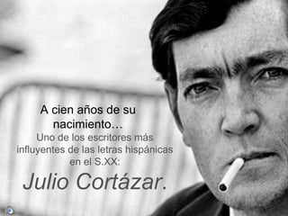 A cien años de su 
nacimiento… 
Uno de los escritores más 
influyentes de las letras hispánicas 
en el S.XX: 
Julio Cortázar. 
 
