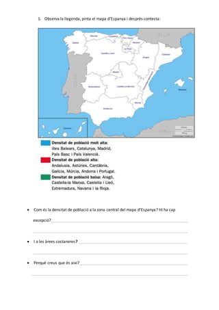1. Observa la llegenda, pinta el mapa d’Espanya i després contesta:
 Com és la densitat de població a la zona central del mapa d’Espanya? Hi ha cap
excepció?______________________________________________________________
______________________________________________________________________
 I a les àrees costaneres? _________________________________________________
______________________________________________________________________
 Perquè creus que és així?_________________________________________________
_______________________________________________________________________
 