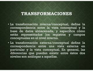 TRANSFORMACIONES
• La transformación interna/conceptual, define la
correspondencia entre la vista conceptual y la
base de datos almacenada, y especifica cómo
están representados los registros y campos
conceptuales en el nivel interno.
• La transformación externa/conceptual define la
correspondencia entre una vista externa en
particular y la vista conceptual. En general, las
diferencias que puedan existir entre éstos dos
niveles son análogas a aquellas.
 