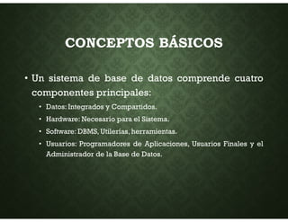 CONCEPTOS BÁSICOS
• Un sistema de base de datos comprende cuatro
componentes principales:
• Datos: Integrados y Compartidos.
• Hardware: Necesario para el Sistema.
• Software: DBMS, Utilerías, herramientas.
• Usuarios: Programadores de Aplicaciones, Usuarios Finales y el
Administrador de la Base de Datos.
 