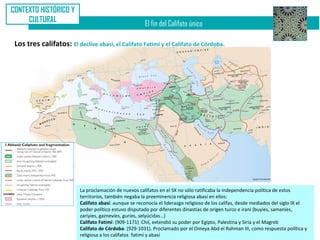 CONTEXTO HISTÓRICO Y
     CULTURAL
                                                        El fin del Califato único

 Los tres califatos: El declive abasí, el Califato Fatimí y el Califato de Córdoba.




                          La proclamación de nuevos califatos en el SX no sólo ratificaba la independencia política de estos
                          territorios, también negaba la preeminencia religiosa abasí en ellos:
                          Califato abasí: aunque se reconocía el liderazgo religioso de los califas, desde mediados del siglo IX el
                          poder político estuvo disputado por diferentes dinastías de origen turco e iraní (buyíes, samaníes,
                          zariyíes, gaznevíes, guríes, selyúcidas…)
                          Califato Fatimí: (909-1171) Chií, extendió su poder por Egipto, Palestina y Siria y el Magreb
                          Califato de Córdoba: (929-1031). Proclamado por el Omeya Abd el Rahman III, como respuesta política y
                          religiosa a los califatos fatimí y abasí
 