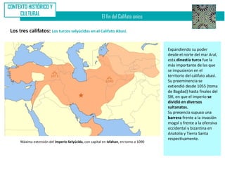 CONTEXTO HISTÓRICO Y
     CULTURAL
                                                          El fin del Califato único

 Los tres califatos: Los turcos selyúcidas en el Califato Abasí.


                                                                                        Expandiendo su poder
                                                                                        desde el norte del mar Aral,
                                                                                        esta dinastía turca fue la
                                                                                        más importante de las que
                                                                                        se impusieron en el
                                                                                        territorio del califato abasí.
                                                                                        Su preeminencia se
                                                                                        extiendió desde 1055 (toma
                                                                                        de Bagdad) hasta finales del
                                                                                        SXI, en que el imperio se
                                                                                        dividió en diversos
                                                                                        sultanatos.
                                                                                        Su presencia supuso una
                                                                                        barrera frente a la invasión
                                                                                        mogol y frente a la ofensiva
                                                                                        occidental y bizantina en
                                                                                        Anatolia y Tierra Santa
                                                                                        respectivamente.
      Máxima extensión del imperio Selyúcida, con capital en Isfahan, en torno a 1090
 