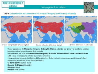 CONTEXTO HISTÓRICO Y
      CULTURAL
                                                 La disgregación de los califatos

   Asia: La desaparición del Califato Abasí. La conquista mongol y los Khanatos (1258-1300)




Imperio Mongol tras la toma de Bagdad      Máxima extensión del Imperio Mongol        División del Imperio en 4 Khanatos

       Desde las estepas de Mongolia, el imperio de Genghis Khan se extendió por China y el occidente asiático
       constituyendo el mayor imperio de la historia.
       Los herederos del Gran Khan conquistaron Bagdad y acabaron definitivamente con el califato Abasí en
       1258 –para entonces una entidad puramente simbólica-
       Este gran imperio quedó dividido en 4 Khanatos, tres de los cuales terminaron convirtiéndose al Islam y
       fusionando la tradición oriental con la islámica.
       La Horda de Oro (sur de Rusia)
       Khanato de Chagatai (Jorasán)
       Ilkhanato (Irán)
       Dinastía Yuan (China)
 