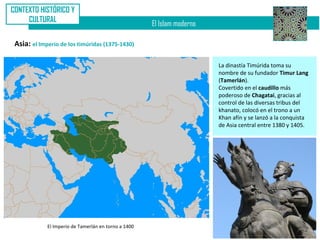 CONTEXTO HISTÓRICO Y
     CULTURAL
                                                      El Islam moderno

 Asia: el Imperio de los timúridas (1375-1430)

                                                                         La dinastía Timúrida toma su
                                                                         nombre de su fundador Timur Lang
                                                                         (Tamerlán).
                                                                         Covertido en el caudillo más
                                                                         poderoso de Chagatai, gracias al
                                                                         control de las diversas tribus del
                                                                         khanato, colocó en el trono a un
                                                                         Khan afín y se lanzó a la conquista
                                                                         de Asia central entre 1380 y 1405.




             El Imperio de Tamerlán en torno a 1400
 
