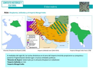 CONTEXTO HISTÓRICO Y
     CULTURAL
                                                         El Islam moderno

 Asia: Shaybaníes, Safávidas y el Imperio Mongol Indio




Khanato Shaybaní de Bujará (1500)              Imperio Safávida Iraní (SXVI-XVIII)         Imperio Mongol Indio hacia 1700


     A mediados del siglo XV, las luchas dinásticas en el seno del imperio timúrida propiciaron su conquista y
     posterior fragmentación dando lugar a nuevas entidades políticas:
     •Khanato de Bujará: Gobernado por la dinastía Shaybaní en Uzbekistán
     •Imperio Safávida en Irán
     •Imperio Mongol Indio.
 