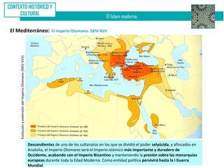 CONTEXTO HISTÓRICO Y
     CULTURAL
                                                                                                         El Islam moderno

 El Mediterráneo:                                                         El imperio Otomano. SXIV-XVII
     Evolución y extensión del Imperio Otomano (SXIV-XVII)




                                                             Descendientes de uno de los sultanatos en los que se dividió el poder selyúcida, y afincados en
                                                             Anatolia, el Imperio Otomano será el Imperio islámico más importante y duradero de
                                                             Occidente, acabando con el Imperio Bizantino y manteniendo la presión sobre las monarquías
                                                             europeas durante toda la Edad Moderna. Como entidad política pervivirá hasta la I Guerra
                                                             Mundial.
 