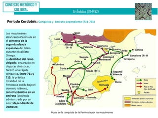 CONTEXTO HISTÓRICO Y
     CULTURAL
                                               Al-Ándalus (711-1492)

 Periodo Cordobés: Conquista y   Emirato dependiente (711-755)


Los musulmanes
alcanzan la Península en
el contexto de la
segunda oleada
expansiva del Islam
durante el califato
Omeya.
La debilidad del reino
visigodo, enzarzado en
disputas dinásticas,
facilitó una rápida
conquista. Entre 711 y
715, la práctica
totalidad de la
Península queda bajo el
dominio islámico,
constituyéndose en un
emirato (provincia
administrada por un
emir) dependiente de
Damasco
                            Mapa de la conquista de la Península por los musulmanes
 