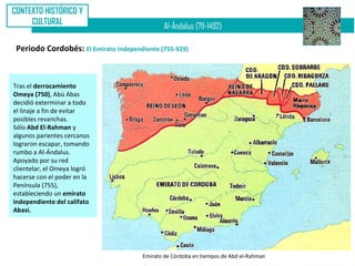 CONTEXTO HISTÓRICO Y
     CULTURAL
                                               Al-Ándalus (711-1492)

 Periodo Cordobés: El Emirato independiente (755-929)



Tras el derrocamiento
Omeya (750), Abú Abas
decidió exterminar a todo
el linaje a fin de evitar
posibles revanchas.
Sólo Abd El-Rahman y
algunos parientes cercanos
lograron escapar, tomando
rumbo a Al-Ándalus.
Apoyado por su red
clientelar, el Omeya logró
hacerse con el poder en la
Península (755),
estableciendo un emirato
independiente del califato
Abasí.




                                       Emirato de Córdoba en tiempos de Abd el-Rahman
 