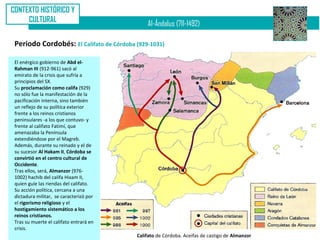 CONTEXTO HISTÓRICO Y
     CULTURAL
                                              Al-Ándalus (711-1492)

 Periodo Cordobés: El Califato de Córdoba (929-1031)

 El enérgico gobierno de Abd el-
 Rahman III (912-961) sacó al
 emirato de la crisis que sufría a
 principios del SX.
 Su proclamación como califa (929)
 no sólo fue la manifestación de la
 pacificación interna, sino también
 un reflejo de su política exterior
 frente a los reinos cristianos
 peninsulares -a los que contuvo- y
 frente al califato Fatimí, que
 amenazaba la Península
 extendiéndose por el Magreb.
 Además, durante su reinado y el de
 su sucesor Al Hakam II, Córdoba se
 convirtió en el centro cultural de
 Occidente.
 Tras ellos, será, Almanzor (976-
 1002) hachib del califa Hixam II,
 quien guíe las riendas del califato.
 Su acción política, cercana a una
 dictadura militar, se caracterizó por
 el rigorismo religioso y el
 hostigamiento sistemático a los
 reinos cristianos.
 Tras su muerte el califato entrará en
 crisis.
                                          Califato de Córdoba. Aceifas de castigo de Almanzor
 