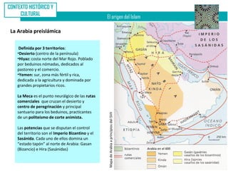 CONTEXTO HISTÓRICO Y
     CULTURAL
                                                   El origen del Islam

 La Arabia preislámica

     Definida por 3 territorios:
    •Desierto (centro de la península)
    •Hiyaz: costa norte del Mar Rojo. Poblado
    por beduinos nómadas, dedicados al
    pastoreo y el comercio.
    •Yemen: sur, zona más fértil y rica,
    dedicada a la agricultura y dominada por
    grandes propietarios ricos.

    La Meca es el punto neurálgico de las rutas
    comerciales que cruzan el desierto y
    centro de peregrinación y principal
    santuario para los beduinos, practicantes      Mapa de Arabia a principios del SVII
    de un politeísmo de corte animista.

    Las potencias que se disputan el control
    del territorio son el Imperio Bizantino y el
    Sasánida. Cada uno de ellos domina un
    “estado tapón” al norte de Arabia: Gasan
    (Bizancio) e Hira (Sasánidas)
 