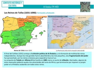CONTEXTO HISTÓRICO Y
     CULTURAL
                                                     Al-Ándalus (711-1492)

 Los Reinos de Taifas (1031-1090): Formación y Evolución




              Reinos de Taifas hacia 1035                             La Península antes de la invasión almorávide
 El final del Califato (1031) condujo a la división política de Al-Ándalus y a la formación de multitud de reinos
 independientes. Aunque los más grandes fueron absorbiendo a los más pequeños, esta fragmentación del poder
 fue aprovechada por los reinos cristianos para expandirse hacia el sur.
 La conquista de Toledo por Alfonso VI de Castilla en 1085 marca un punto de inflexión. Alarmados, algunos de
 estos reyezuelos pidieron ayuda a los almorávides del norte de África, que terminarían por imponer su propio
 poder en al-Ándalus acabando con todos estos reinos.
 