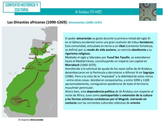 CONTEXTO HISTÓRICO Y
     CULTURAL
                                             Al-Ándalus (711-1492)

 Las Dinastías africanas (1090-1269): Almorávides (1085-1147)


                                     El poder almorávide se gestó durante la primera mitad del siglo XI
                                     en el Sáhara occidental como una gran coalición de tribus bereberes.
                                     Esta comunidad, articulada en torno a un ribat (convento-fortaleza),
                                     se definió por su modo de vida austero, su estricta obediencia y su
                                     rigorismo religioso.
                                     Mediado el siglo y liderados por Yusuf Ibn Tasufin, se extendieron
                                     hasta el Mediterráneo, constituyendo un imperio con capital en
                                     Marrakech (1060-1070).
                                     Atendiendo a la solicitud de ayuda de los reyes taifas de Al-Ándalus,
                                     desembarcaron en la Península y derrotaron a Alfonso VI en Sagrajas
                                     (1086). Pero a la vista de la “impiedad” y la debilidad de estos reinos
                                     - entre otras cosas- decidieron conquistarlos, y entre 1090 y 1100
                                     aproximadamente, consiguieron apoderarse de todo el territorio
                                     musulmán peninsular.
                                     Ahora bien, esta dependencia política de Al-Ándalus con respecto al
                                     norte de África, tuvo como contrapartida la extensión de la cultura
                                     y las formas artísticas cordobesas por el Magreb, entrando en
                                     contacto con las corrientes culturales islámicas de oriente.




       El imperio Almorávide
 