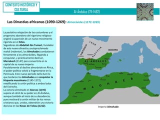 CONTEXTO HISTÓRICO Y
      CULTURAL
                                                 Al-Ándalus (711-1492)

   Las Dinastías africanas (1090-1269): Almorávides (1172-1269)

La paulatina relajación de las costumbres y el
progresivo abandono del rigorismo religioso
originó la aparición de un nuevo movimiento
rigorista en el Atlas.
Seguidores de Abdallah Ibn Tumart, fundador
de esta nueva dinastía y autoproclamado
mahdi (redentor), los Almohades combatieron
ferozmente a los almorávides, llegando a
conquistar, y prácticamente destruir,
Marrakech (1147) para convertirla en la
capital de su nuevo imperio.
Paralelamente al declive almorávide en África,
el poder político volvió a fragmentarse en la
Península. Este nuevo periodo taifa duró lo
que tardaron los Almohades en conquistar la
Hispania musulmana (1145-1172),
reedificando la unión política a ambos lados
del Estrecho.
La victoria almohade en Alarcos (1195)
supone el cénit de su poder en Al-Ándalus,
aunque también el inicio de su decadencia,
pues motivará la unión militar de los reinos
cristianos que, unidos, obtendrán una victoria
decisiva en las Navas de Tolosa (1212).                             Imperio Almohade
 