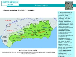 CONTEXTO HISTÓRICO Y
      CULTURAL
                                                                Al-Ándalus (711-1492)

   El reino Nazarí de Granada (1238-1492)
                                                                                                          El retroceso Almohade y el
                                                                                                          imparable avance cristiano
                                                                                                          supuso una nueva
                                                                                                          fragmentación política de
                                                                                                          Al-Andalus. En 1232 el
                                                                                                          Reino de Granada se
                                                                                                          proclama independiente, y
                                                                                                          en 1238 anexiona las Taifas
                                                                                                          de Málaga y Almería, dando
                                                                                                          lugar al Reino Nazarí.
                                                                                                          Este reino se caracterizó por
                                                                                                          su alta densidad de
                                                                                                          población (pues fue el
                                                                                                          refugio de muchos de los
                                                                                                          musulmanes de los
                                                                                                          territorios conquistados), su
                                                                                                          gran número de
                                                                                                          fortificaciones (asedio
                                                                                                          cristiano) y su pervivencia
                                                                                                          por más de dos siglos
                                                                                                          (debido a los tributos que
                                                                                                          pagaba a los reinos
                                                                                                          cristianos y a las continuas
                                                                                                          guerras entre ellos durante
                                                                                                          los siglo XIV y XV).
                                    Reino Nazarí de Granada en 1484.                                      Sólo los Reyes Católicos
En color verde más claro, los territorios perdidos antes del comienzo de la Guerra de Granada llevada a   emprendieron una
                                       cabo por los Reyes Católicos                                       conquista total y
                                                                                                          sistemática del territorio
                                                                                                          (1484-1492)
 