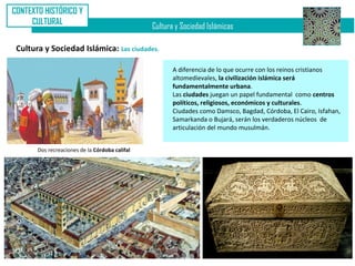 CONTEXTO HISTÓRICO Y
     CULTURAL
                                                Cultura y Sociedad Islámicas

 Cultura y Sociedad Islámica: Las ciudades.

                                                       A diferencia de lo que ocurre con los reinos cristianos
                                                       altomedievales, la civilización islámica será
                                                       fundamentalmente urbana.
                                                       Las ciudades juegan un papel fundamental como centros
                                                       políticos, religiosos, económicos y culturales.
                                                       Ciudades como Damsco, Bagdad, Córdoba, El Cairo, Isfahan,
                                                       Samarkanda o Bujará, serán los verdaderos núcleos de
                                                       articulación del mundo musulmán.


       Dos recreaciones de la Córdoba califal
 