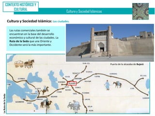 CONTEXTO HISTÓRICO Y
                   CULTURAL
                                                                 Cultura y Sociedad Islámicas

                     Cultura y Sociedad Islámica: Las ciudades.

                      Las rutas comerciales también se
                      encuentran en la base del desarrollo
                      económico y cultural de las ciudades. La
                      Ruta de la Seda que une Oriente y
                      Occidente será la más importante.




                                                                                                Puerta de la alcazaba de Bujará
La Ruta de la Seda
 