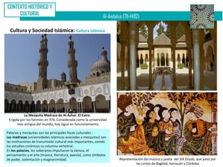 CONTEXTO HISTÓRICO Y
     CULTURAL
                                                              Al-Ándalus (711-1492)

  Cultura y Sociedad Islámica: Cultura islámica




           La Mezquita Madrasa de Al-Azhar. El Cairo.
 Erigida por los fatimíes en 976. Considerada como la universidad
       más antigua del mundo, hoy sigue en funcionamiento

Palacios y mezquitas son los principales focos culturales :
Las madrasas (universidades islámicas asociadas a mezquitas) son
las instituciones de transmisión cultural más importantes, siendo
los estudios coránicos su columna vertebral.
En los palacios, los soberanos impulsaron la ciencia, el
pensamiento y el arte (música, literatura, poesía), como símbolos
de poder, ostentación y magnanimidad.                                  Representación del músico y poeta del SIX Ziryab, que pasó por
                                                                                 las cortes de Bagdad, Kairouán y Córdoba
 