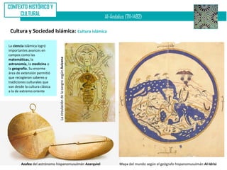 CONTEXTO HISTÓRICO Y
     CULTURAL
                                                                           Al-Ándalus (711-1492)

 Cultura y Sociedad Islámica: Cultura islámica

La ciencia islámica logró
importantes avances en
campos como las
                               La circulación de la sangre según Avicena
matemáticas, la
astronomía, la medicina o
la geografía. Su enorme
área de extensión permitió
que recogieran saberes y
tradiciones culturales que
van desde la cultura clásica
a la de extremo oriente




        Azafea del astrónomo hispanomusulmán Azarquiel                             Mapa del mundo según el geógrafo hispanomusulmán Al-Idrisi
 