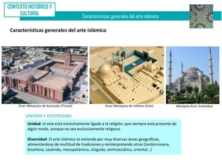 CONTEXTO HISTÓRICO Y
     CULTURAL
                                         Características generales del arte islámico

 Características generales del arte islámico




     Gran Mezquita de Kairouán (Túnez)                Gran Mezquita de Isfahan (Irán)         Mezquta Azul. Estambul

         UNIDAD Y DIVERSIDAD
          Unidad: el arte está estrechamente ligado a la religión, que siempre está presente de
          algún modo, aunque no sea exclusivamente religioso

          Diversidad: El arte islámico se extiende por muy diversas áreas geográficas,
          alimentándose de multitud de tradiciones y reinterpretando otras (tardorronana,
          bizantina, sasánida, mesopotámica, visigoda, centroasiática, oriental…)
 