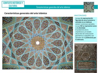 CONTEXTO HISTÓRICO Y
     CULTURAL
                                 Características generales del arte islámico

 Características generales del arte islámico
                                                                               ANICONISMO
                                                                               Aunque la representación
                                                                               figurada de seres humanos y
                                                                               animales no es habitual,
                                                                               existen numerosos ejemplos.
                                                                               Lo que NO se representa nunca
                                                                               es la divinidad.
                                                                               El predominio de la
                                                                               arquitectura y el amplio
                                                                               desarrollo de la decoración
                                                                               geométrica o epigráfica son
                                                                               ejemplos de la preferencia por
                                                                               lo abstracto.
 