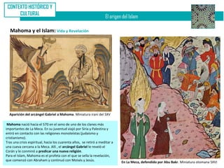 CONTEXTO HISTÓRICO Y
      CULTURAL
                                                                    El origen del Islam

   Mahoma y el Islam: Vida y Revelación




  Aparición del arcángel Gabriel a Mahoma. Miniatura iraní del SXV

 Mahoma nació hacia el 570 en el seno de uno de los clanes más
importantes de La Meca. En su juventud viajó por Siria y Palestina y
entró en contacto con las religiones monoteístas (judaísmo y
cristianismo).
Tras una crisis espiritual, hacia los cuarenta años, se retiró a meditar a
una cueva cercana a la Meca. Allí , el arcángel Gabriel le reveló el
Corán y le conminó a predicar una nueva religión.
Para el Islam, Mahoma es el profeta con el que se sella la revelación,
que comenzó con Abraham y continuó con Moisés y Jesús.
                                                                             En La Meca, defendido por Abu Bakr. Miniatura otomana SXVI
 