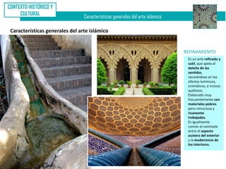 CONTEXTO HISTÓRICO Y
     CULTURAL
                                 Características generales del arte islámico

 Características generales del arte islámico


                                                                               REFINAMIENTO
                                                                                Es un arte refinado y
                                                                                sutil, que apela al
                                                                                deleite de los
                                                                                sentidos,
                                                                                recreándose en los
                                                                                efectos lumínicos,
                                                                                cromáticos, e incluso
                                                                                auditivos.
                                                                                Elaborado muy
                                                                                frecuentemente con
                                                                                materiales pobres
                                                                                pero minuciosa y
                                                                                ricamente
                                                                                trabajados.
                                                                                Es igualmente
                                                                                común el contraste
                                                                                entre el aspecto
                                                                                austero del exterior
                                                                                y la exuberancia de
                                                                                los interiores.
 
