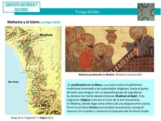 CONTEXTO HISTÓRICO Y
     CULTURAL
                                                 El origen del Islam

 Mahoma y el Islam: La Hégira (622)




                                                    Mahoma predicando en Medina. Miniatura otomana SXV


                                            Su predicación en La Meca y su lucha contra el politeísmo
                                           tradicional incomodó a las autoridades religiosas, hasta el punto
                                           de tener que emigrar con un pequeño grupo de seguidores.
                                           Su destino fué Yatrib (desde entonces Madinat al-Nabi). Esta
                                           migración (Hégira) marcará el inicio de la era musulmana.
                                           En Medina, donde llegó como árbitro de una disputa entre clanes,
                                           formó la primera Umma (comunidad musulmana), consiguió
                                           hacerse con el poder y comenzó la conquista del territorio árabe.

   Mapa de la “migración” o Hégira (622)
 
