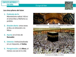 CONTEXTO HISTÓRICO Y
     CULTURAL
                                   El origen del Islam

 Los cinco pilares del Islam

 1. Profesión de fe:
    Monoteísmo radical. Alá es
    el único Dios y Mahoma su
    profeta

 2. Oración diaria: cinco veces     Discos con inscripciones con el nombre de Mahoma (izd) y Allah (dch).
                                                             Santa Sofía. Estambul
    al día y en dirección a la
    Meca

 3. Ayuno: en el mes de
    Ramadán

 4. Limosna: institucionalizada
    en un impuesto, el Sadaq

 5. Peregrinación: a la Meca, al
    menos una vez en la vida

                                                    El santuario de la Kaaba en La Meca
 