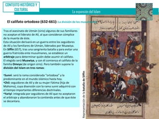 CONTEXTO HISTÓRICO Y
      CULTURAL
                                                         La expansión del Islam

   El califato ortodoxo (632-661): La división de los musulmanes

Tras el asesinato de Utmán (sirio) algunos de sus familiares
no aceptan el liderato de Alí, al que consideran cómplice
de la muerte de éste.
Esta situación derivará en un guerra entre los seguidores
de Alí y los familiares de Utmán, liderados por Muawiya.
En Siffin (657), tras una sangrienta batalla y para evitar una
guerra fratricida ente musulmanes, se establece un
arbitraje para determinar quién debe asumir el califato.
El elegido será Muawiya, y con él comienza el califato de la
familia Omeya (de origen sirio). Pero también supone la
división del Islam en tres ramas:




                                                                 Representación de la batalla de Siffin
•Sunni: será la rama considerada “ortodoxa” y la
predominante en el mundo islámico hasta hoy.
•Chií: seguidores de Alí y de su mujer Fátima (hija de
Mahoma), cuya disensión con la rama sunni adquirirá con
el tiempo importantes diferencias doctrinales.
•Yariyí: integrada por seguidores de Alí que no aceptaron
el arbitraje y abandonaron la contienda antes de que éste
se decantara.
 