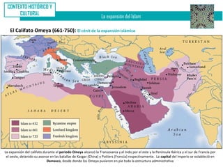 CONTEXTO HISTÓRICO Y
      CULTURAL
                                                                 La expansión del Islam

   El Califato Omeya (661-750): El cénit de la expansión islámica




La expansión del califato durante el periodo Omeya alcanzó la Transoxania y el Indo por el este y la Península Ibérica y el sur de Francia por
 el oeste, detenido su avance en las batallas de Kasgar (China) y Poitiers (Francia) respectivamente. La capital del Imperio se estableció en
                            Damasco, desde donde los Omeya pusieron en pie toda la estructura administrativa
 