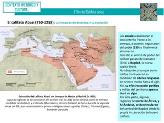 CONTEXTO HISTÓRICO Y
     CULTURAL
                                                                El fin del Califato único

  El califato Abasí (750-1258): La instauración dinástica y su evolución


                                                                                                    Los abasíes canalizaron el
                                                                                                    descontento frente a los
                                                                                                    omeyas, a quienes expulsaron
                                                                                                    del poder (750) y finalmente
                                                                                                    eliminaron.
                                                                                                    Con ello el centro de poder del
                                                                                                    califato pasará de Damasco
                                                                                                    (Siria) a Bagdad, la nueva
                                                                                                    capital (Irak).
                                                                                                    No obstante, y aunque como
                                                                                                    califas mantuvieron su
                                                                                                    condición de líderes religiosos
                                                                                                    en oriente medio hasta el siglo
                                                                                                    XIII, su efectivo poder político
                                                                                                    y militar del territorio apenas
                                                                                                    duró un siglo.
             Extensión del califato Abasí en tiempos de Harún al-Rashid (h. 800).                   Por otra parte, algunas
 Algunas regiones se desvincularon del califato tras la caída de los Omeya, como el emirato         regiones del norte de África, y
cordobés (al-Ándalus) y el idrísida (Marruecos), otros lo hicieron de facto durante la segunda
mitad del SIX, aun reconociendo la primacía religiosa abasí: aglabíes (Túnez), Tuluníes (Egipto),
                                                                                                    Al-Ándalus, se desvincularon
                                      Samaníes (Jorasán)                                            del control de Bagdad desde la
                                                                                                    propia instauración del nuevo
                                                                                                    califato.
 