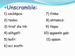 Unscramble:
1) cacbkpca: 7) finke:
2) tsobo: 8) ehtamcs:
3) trisf dia tik: 9) tlepa:
4) alihgsfl: 10) ipgseeln gab:
5) kofr: 11) opson:
6) eci sceth:
 