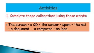 1. Complete these collocations using these words: 
 The screen – a CD – the cursor – spam – the net 
– a document - a computer – an icon 
 