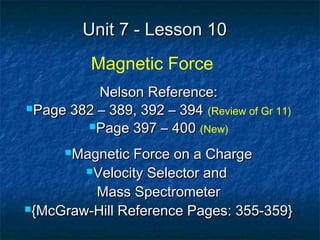 Unit 7 - Lesson 10Unit 7 - Lesson 10
Magnetic Force
Nelson Reference:Nelson Reference:
Page 382 – 389, 392 – 394Page 382 – 389, 392 – 394 (Review of Gr 11)
Page 397 – 400Page 397 – 400 (New)
Magnetic Force on a ChargeMagnetic Force on a Charge
Velocity Selector andVelocity Selector and
Mass SpectrometerMass Spectrometer
{McGraw-Hill Reference Pages: 355-359}{McGraw-Hill Reference Pages: 355-359}
 