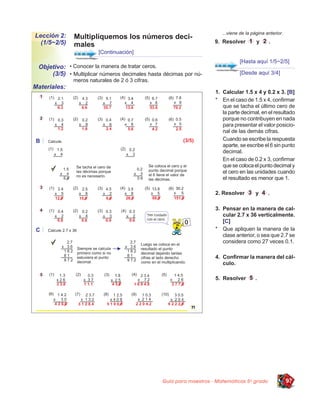 ...viene de la página anterior.
Lección 2:    Multipliquemos los números deci-
  (1/5~2/5)                                                          9. Resolver         y     .
              males
                        [Continuación]
                                                                                [Hasta aquí 1/5~2/5]
 Objetivo: • Conocer la manera de tratar ceros.
     (3/5) • Multiplicar números decimales hasta décimas por nú-                [Desde aquí 3/4]
              meros naturales de 2 ó 3 cifras.
Materiales:
                                                                     1. Calcular 1.5 x 4 y 0.2 x 3. [B]
                                                                     * En el caso de 1.5 x 4, conﬁrmar
                                                                        que se tacha el último cero de
                                                                        la parte decimal, en el resultado
                                                                        porque no contribuyen en nada
                                                                        para presentar el valor posicio-
                                                                        nal de las demás cifras.
                                                                        Cuando se escribe la respuesta
                                                                        aparte, se escribe el 6 sin punto
                                                                        decimal.
                                                                        En el caso de 0.2 x 3, conﬁrmar
                                                                        que se coloca el punto decimal y
                                                                        el cero en las unidades cuando
                                                                        el resultado es menor que 1.

                                                                     2. Resolver         y     .

                                                                     3. Pensar en la manera de cal-
                                                                        cular 2.7 x 36 verticalmente.
                                                                        [C]
                                                                     * Que apliquen la manera de la
                                                                        clase anterior, o sea que 2.7 se
                                                                        considera como 27 veces 0.1.

                                                                     4. Conﬁrmar la manera del cál-
                                                                        culo.

                                                                     5. Resolver        .




                                                 Guía para maestros - Matemáticas 5o grado                97
 
